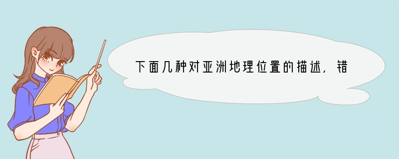 下面几种对亚洲地理位置的描述，错误的是 []A、亚洲大部分地区位于东半球和北半球 B
